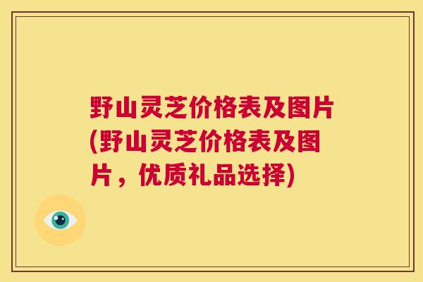 野山灵芝价格表及图片(野山灵芝价格表及图片,优质礼品选择) 第1张 野山灵芝价格表及图片(野山灵芝价格表及图片,优质礼品选择) 第1张