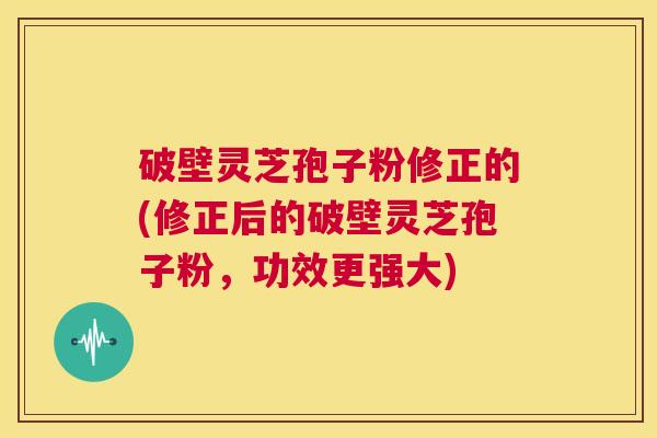 破壁灵芝孢子粉修正的(修正后的破壁灵芝孢子粉,功效更强大) 第1张 破壁灵芝孢子粉修正的(修正后的破壁灵芝孢子粉,功效更强大) 第1张