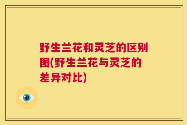 野生兰花和灵芝的区别图(野生兰花与灵芝的差异对比) 第1张 野生兰花和灵芝的区别图(野生兰花与灵芝的差异对比) 第1张