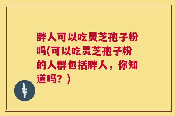 胖人可以吃灵芝孢子粉吗(可以吃灵芝孢子粉的人群包括胖人,你知道吗?) 第1张 胖人可以吃灵芝孢子粉吗(可以吃灵芝孢子粉的人群包括胖人,你知道吗?) 第1张