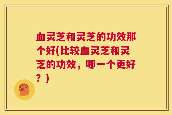 血灵芝和灵芝的功效那个好(比较血灵芝和灵芝的功效，哪一个更好？)  第1张