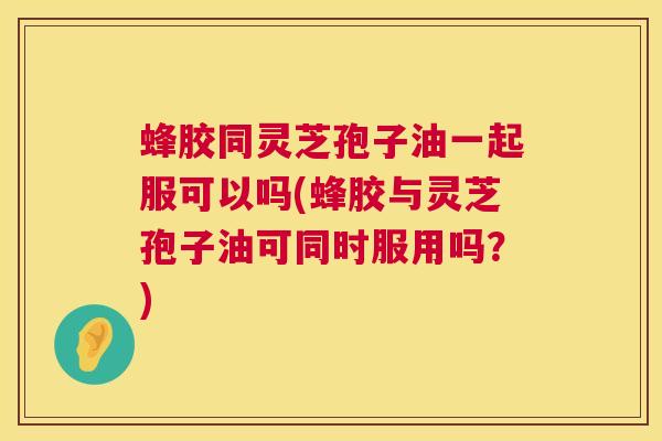 蜂胶同灵芝孢子油一起服可以吗(蜂胶与灵芝孢子油可同时服用吗?) 第1张 蜂胶同灵芝孢子油一起服可以吗(蜂胶与灵芝孢子油可同时服用吗?) 第1张