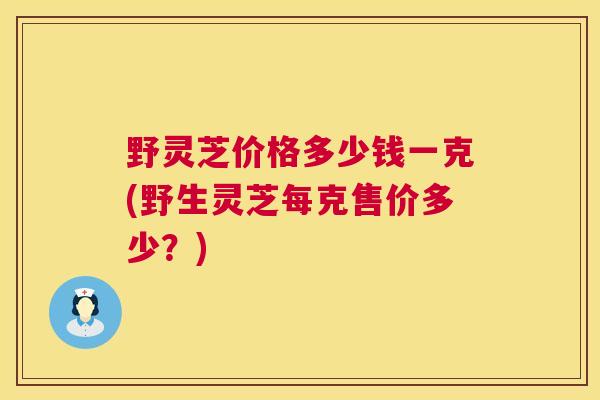野灵芝价格多少钱一克(野生灵芝每克售价多少?) 第1张 野灵芝价格多少钱一克(野生灵芝每克售价多少?) 第1张