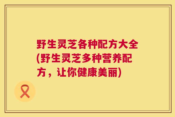 野生灵芝各种配方大全(野生灵芝多种营养配方,让你健康美丽) 第1张 野生灵芝各种配方大全(野生灵芝多种营养配方,让你健康美丽) 第1张