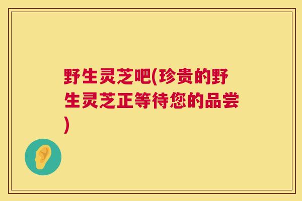 野生灵芝吧(珍贵的野生灵芝正等待您的品尝) 第1张 野生灵芝吧(珍贵的野生灵芝正等待您的品尝) 第1张