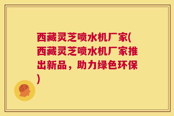 西藏灵芝喷水机厂家(西藏灵芝喷水机厂家推出新品,助力绿色环保) 第1张 西藏灵芝喷水机厂家(西藏灵芝喷水机厂家推出新品,助力绿色环保) 第1张