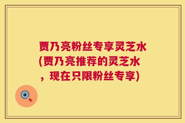 贾乃亮粉丝专享灵芝水(贾乃亮推荐的灵芝水,现在只限粉丝专享) 第1张 贾乃亮粉丝专享灵芝水(贾乃亮推荐的灵芝水,现在只限粉丝专享) 第1张