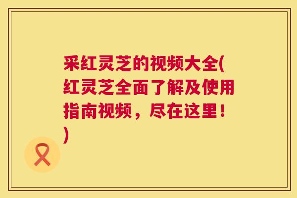 采红灵芝的视频大全(红灵芝全面了解及使用指南视频,尽在这里!) 第1张 采红灵芝的视频大全(红灵芝全面了解及使用指南视频,尽在这里!) 第1张