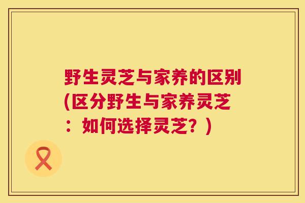 野生灵芝与家养的区别(区分野生与家养灵芝:如何选择灵芝?) 第1张 野生灵芝与家养的区别(区分野生与家养灵芝:如何选择灵芝?) 第1张