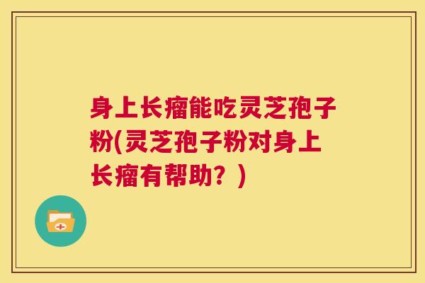 身上长瘤能吃灵芝孢子粉(灵芝孢子粉对身上长瘤有帮助?) 第1张 身上长瘤能吃灵芝孢子粉(灵芝孢子粉对身上长瘤有帮助?) 第1张