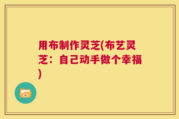 用布制作灵芝(布艺灵芝:自己动手做个幸福) 第1张 用布制作灵芝(布艺灵芝:自己动手做个幸福) 第1张