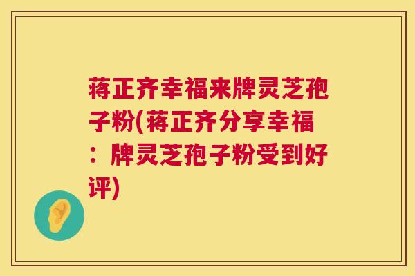 蒋正齐幸福来牌灵芝孢子粉(蒋正齐分享幸福:牌灵芝孢子粉受到好评) 第1张 蒋正齐幸福来牌灵芝孢子粉(蒋正齐分享幸福:牌灵芝孢子粉受到好评) 第1张