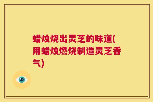 蜡烛烧出灵芝的味道(用蜡烛燃烧制造灵芝香气) 第1张 蜡烛烧出灵芝的味道(用蜡烛燃烧制造灵芝香气) 第1张