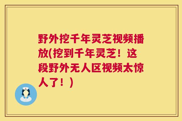 野外挖千年灵芝视频播放(挖到千年灵芝!这段野外无人区视频太惊人了!) 第1张 野外挖千年灵芝视频播放(挖到千年灵芝!这段野外无人区视频太惊人了!) 第1张