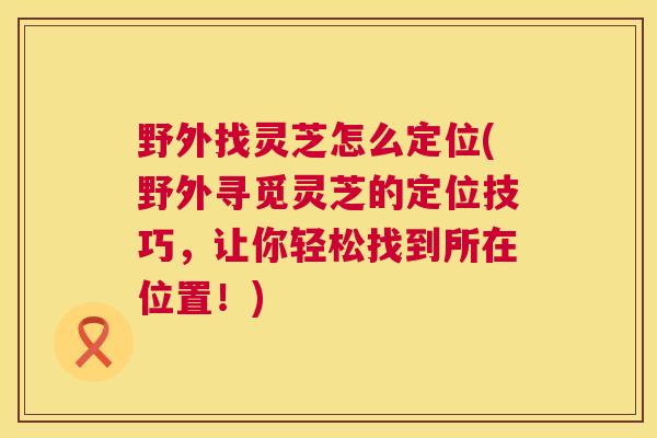 野外找灵芝怎么定位(野外寻觅灵芝的定位技巧,让你轻松找到所在位置!) 第1张 野外找灵芝怎么定位(野外寻觅灵芝的定位技巧,让你轻松找到所在位置!) 第1张