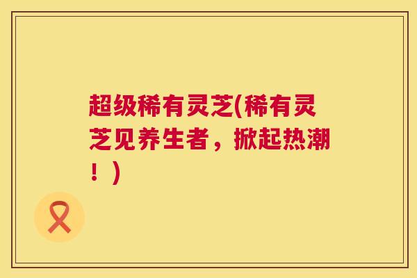 超级稀有灵芝(稀有灵芝见养生者，掀起热潮！)  第1张