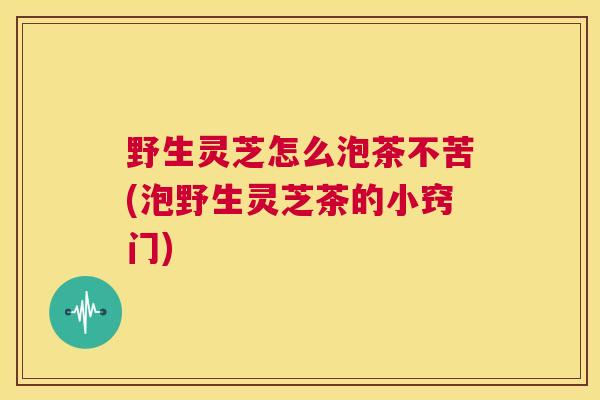 野生灵芝怎么泡茶不苦(泡野生灵芝茶的小窍门) 第1张 野生灵芝怎么泡茶不苦(泡野生灵芝茶的小窍门) 第1张