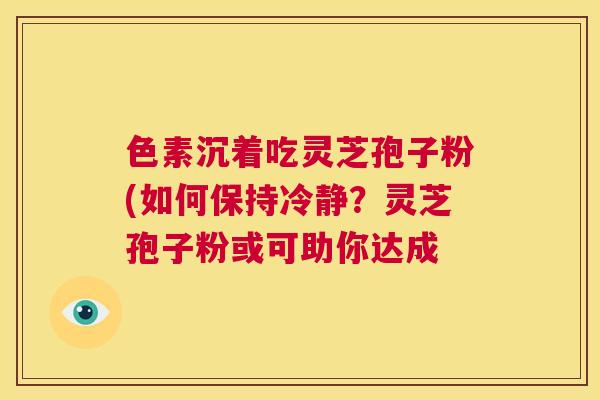 色素沉着吃灵芝孢子粉(如何保持冷静?灵芝孢子粉或可助你达成 第1张 色素沉着吃灵芝孢子粉(如何保持冷静?灵芝孢子粉或可助你达成 第1张