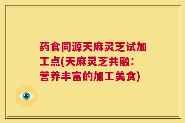 药食同源天麻灵芝试加工点(天麻灵芝共融:营养丰富的加工美食) 第1张 药食同源天麻灵芝试加工点(天麻灵芝共融:营养丰富的加工美食) 第1张