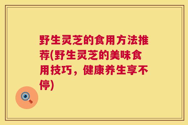 野生灵芝的食用方法推荐(野生灵芝的美味食用技巧,健康养生享不停) 第1张 野生灵芝的食用方法推荐(野生灵芝的美味食用技巧,健康养生享不停) 第1张
