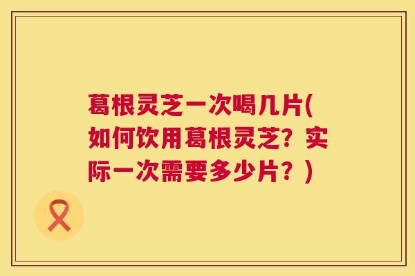葛根灵芝一次喝几片(如何饮用葛根灵芝?实际一次需要多少片?) 第1张 葛根灵芝一次喝几片(如何饮用葛根灵芝?实际一次需要多少片?) 第1张