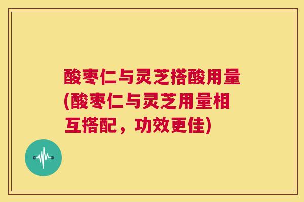 酸枣仁与灵芝搭酸用量(酸枣仁与灵芝用量相互搭配,功效更佳) 第1张 酸枣仁与灵芝搭酸用量(酸枣仁与灵芝用量相互搭配,功效更佳) 第1张