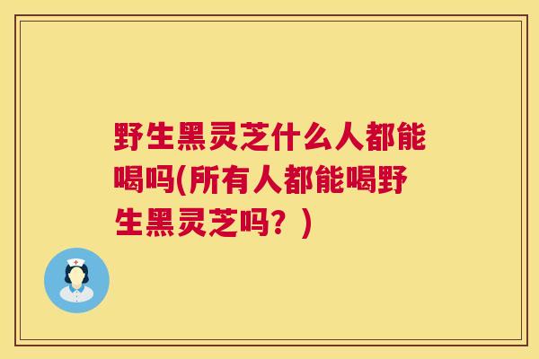 野生黑灵芝什么人都能喝吗(所有人都能喝野生黑灵芝吗？)  第1张