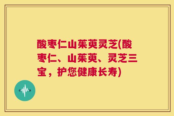 酸枣仁山茱萸灵芝(酸枣仁、山茱萸、灵芝三宝,护您健康长寿) 第1张 酸枣仁山茱萸灵芝(酸枣仁、山茱萸、灵芝三宝,护您健康长寿) 第1张