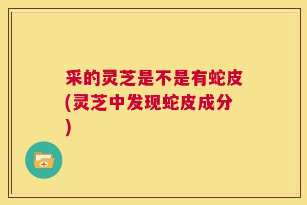 采的灵芝是不是有蛇皮(灵芝中发现蛇皮成分)  第1张