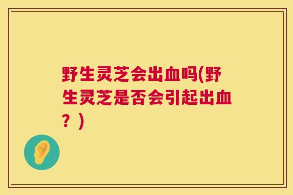 野生灵芝会出血吗(野生灵芝是否会引起出血?) 第1张 野生灵芝会出血吗(野生灵芝是否会引起出血?) 第1张