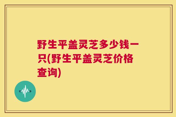 野生平盖灵芝多少钱一只(野生平盖灵芝价格查询) 第1张 野生平盖灵芝多少钱一只(野生平盖灵芝价格查询) 第1张