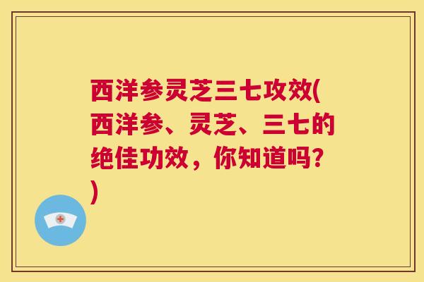 西洋参灵芝三七攻效(西洋参、灵芝、三七的绝佳功效,你知道吗?) 第1张 西洋参灵芝三七攻效(西洋参、灵芝、三七的绝佳功效,你知道吗?) 第1张
