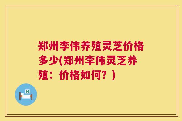 郑州李伟养殖灵芝价格多少(郑州李伟灵芝养殖:价格如何?) 第1张 郑州李伟养殖灵芝价格多少(郑州李伟灵芝养殖:价格如何?) 第1张