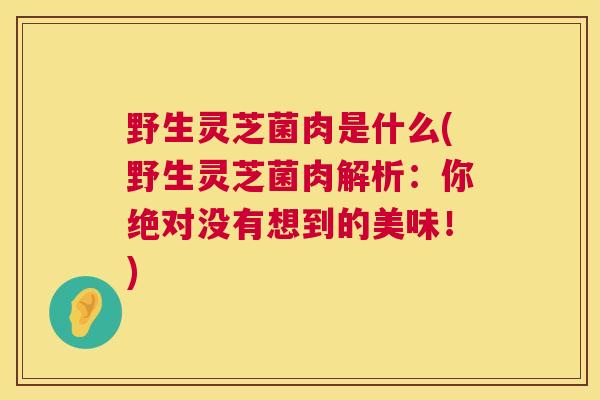 野生灵芝菌肉是什么(野生灵芝菌肉解析:你绝对没有想到的美味!) 第1张 野生灵芝菌肉是什么(野生灵芝菌肉解析:你绝对没有想到的美味!) 第1张