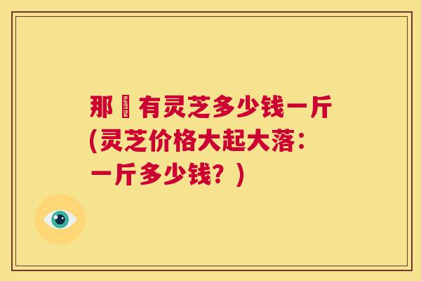 那裡有灵芝多少钱一斤(灵芝价格大起大落:一斤多少钱?) 第1张 那裡有灵芝多少钱一斤(灵芝价格大起大落:一斤多少钱?) 第1张