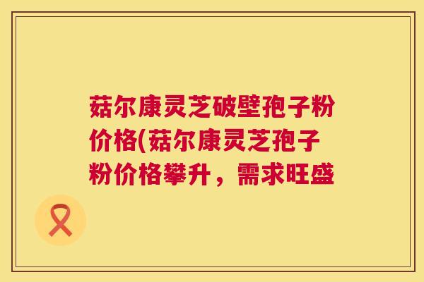 菇尔康灵芝破壁孢子粉价格(菇尔康灵芝孢子粉价格攀升,需求旺盛 第1张 菇尔康灵芝破壁孢子粉价格(菇尔康灵芝孢子粉价格攀升,需求旺盛 第1张