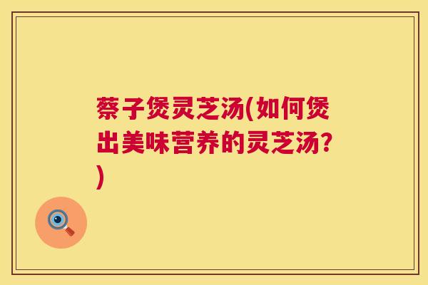 蔡子煲灵芝汤(如何煲出美味营养的灵芝汤?) 第1张 蔡子煲灵芝汤(如何煲出美味营养的灵芝汤?) 第1张