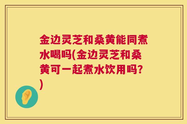 金边灵芝和桑黄能同煮水喝吗(金边灵芝和桑黄可一起煮水饮用吗?) 第1张 金边灵芝和桑黄能同煮水喝吗(金边灵芝和桑黄可一起煮水饮用吗?) 第1张