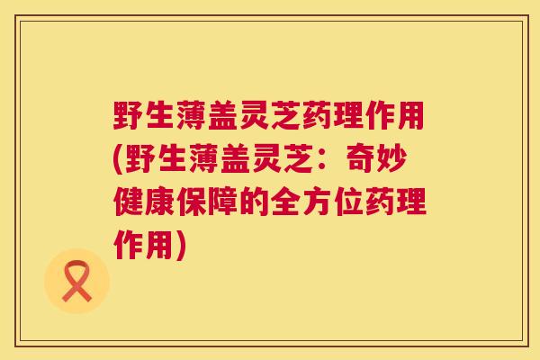 野生薄盖灵芝药理作用(野生薄盖灵芝:奇妙健康保障的全方位药理作用) 第1张 野生薄盖灵芝药理作用(野生薄盖灵芝:奇妙健康保障的全方位药理作用) 第1张