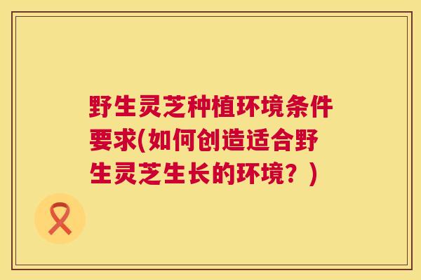 野生灵芝种植环境条件要求(如何创造适合野生灵芝生长的环境?) 第1张 野生灵芝种植环境条件要求(如何创造适合野生灵芝生长的环境?) 第1张