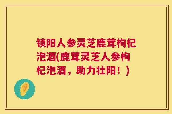 锁阳人参灵芝鹿茸枸杞泡酒(鹿茸灵芝人参枸杞泡酒,助力壮阳!) 第1张 锁阳人参灵芝鹿茸枸杞泡酒(鹿茸灵芝人参枸杞泡酒,助力壮阳!) 第1张