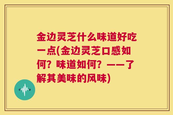 金边灵芝什么味道好吃一点(金边灵芝口感如何?味道如何?——了解其美味的风味) 第1张 金边灵芝什么味道好吃一点(金边灵芝口感如何?味道如何?——了解其美味的风味) 第1张