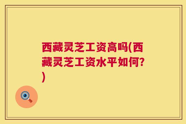 西藏灵芝工资高吗(西藏灵芝工资水平如何?) 第1张 西藏灵芝工资高吗(西藏灵芝工资水平如何?) 第1张