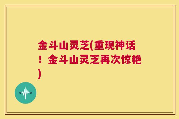 金斗山灵芝(重现神话!金斗山灵芝再次惊艳) 第1张 金斗山灵芝(重现神话!金斗山灵芝再次惊艳) 第1张