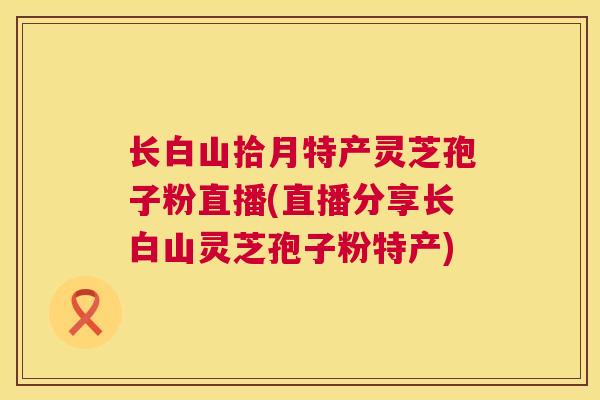 长白山拾月特产灵芝孢子粉直播(直播分享长白山灵芝孢子粉特产) 第1张 长白山拾月特产灵芝孢子粉直播(直播分享长白山灵芝孢子粉特产) 第1张