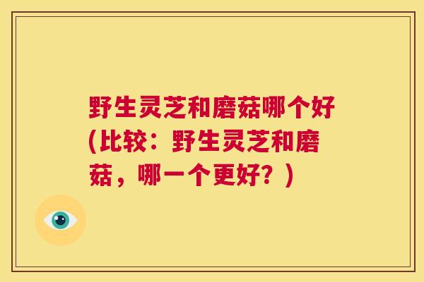 野生灵芝和磨菇哪个好(比较：野生灵芝和磨菇，哪一个更好？)  第1张