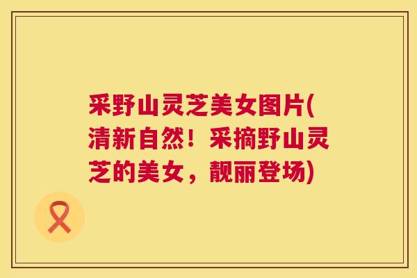 采野山灵芝美女图片(清新自然!采摘野山灵芝的美女,靓丽登场) 第1张 采野山灵芝美女图片(清新自然!采摘野山灵芝的美女,靓丽登场) 第1张