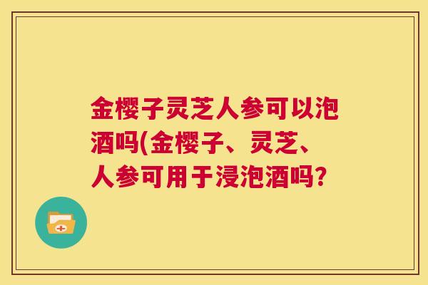 金樱子灵芝人参可以泡酒吗(金樱子、灵芝、人参可用于浸泡酒吗? 第1张 金樱子灵芝人参可以泡酒吗(金樱子、灵芝、人参可用于浸泡酒吗? 第1张