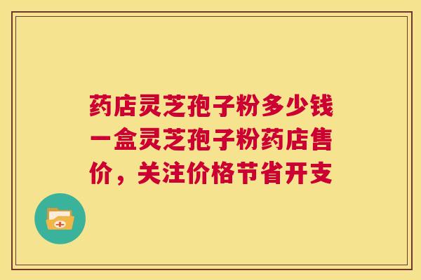 药店灵芝孢子粉多少钱一盒灵芝孢子粉药店售价,关注价格节省开支 第1张 药店灵芝孢子粉多少钱一盒灵芝孢子粉药店售价,关注价格节省开支 第1张
