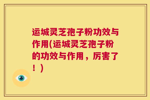 运城灵芝孢子粉功效与作用(运城灵芝孢子粉的功效与作用，厉害了！)  第1张